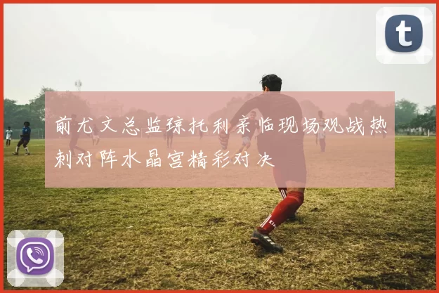 前尤文总监琼托利亲临现场观战热刺对阵水晶宫精彩对决
