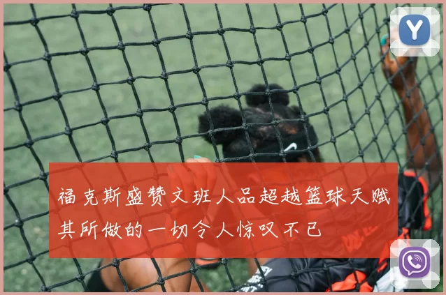 福克斯盛赞文班人品超越篮球天赋其所做的一切令人惊叹不已