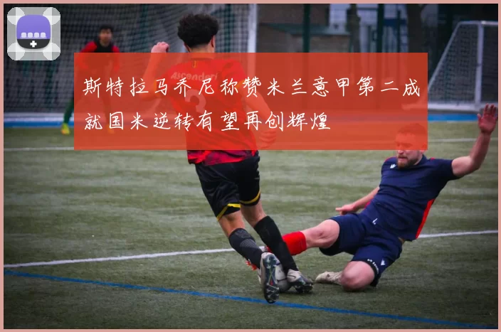 斯特拉马乔尼称赞米兰意甲第二成就国米逆转有望再创辉煌