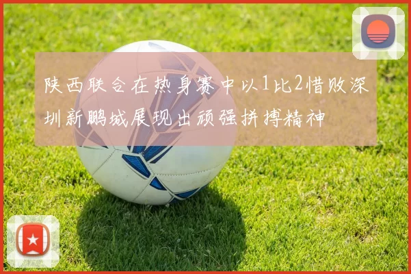 陕西联合在热身赛中以1比2惜败深圳新鹏城展现出顽强拼搏精神