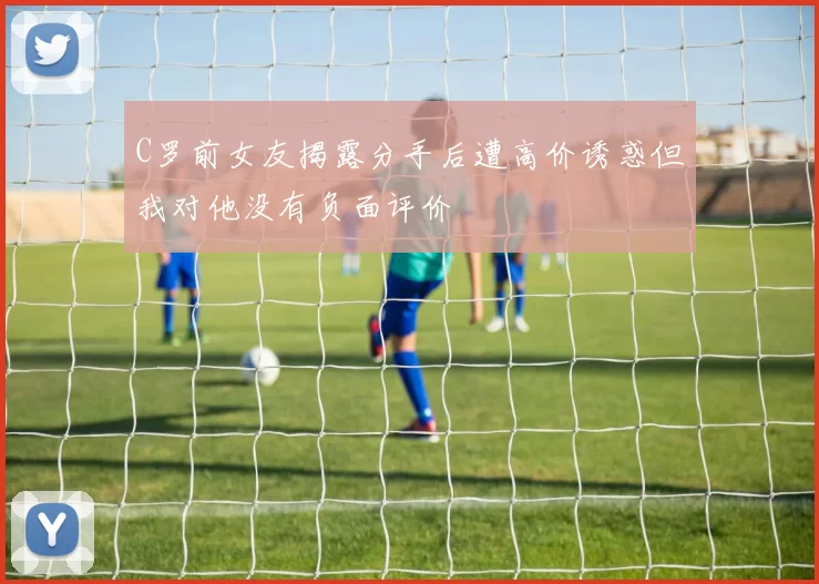 C罗前女友揭露分手后遭高价诱惑但我对他没有负面评价