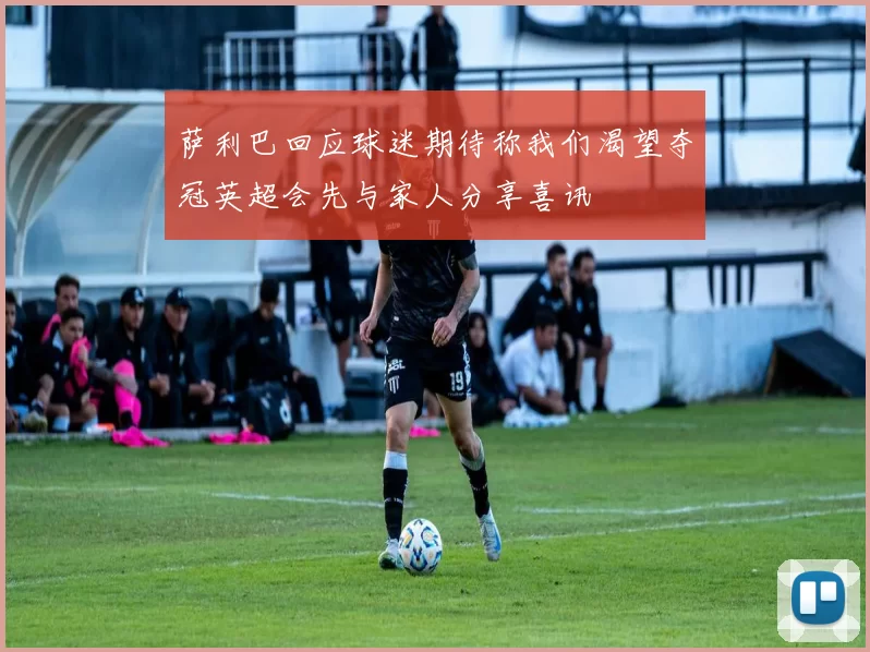 萨利巴回应球迷期待称我们渴望夺冠英超会先与家人分享喜讯