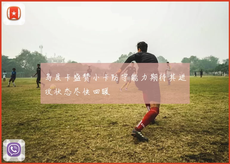 乌度卡盛赞小卡防守能力期待其进攻状态尽快回暖