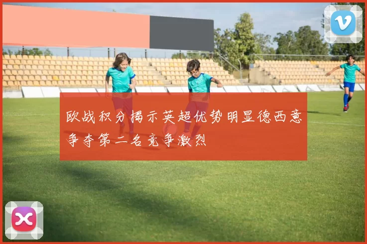 欧战积分揭示英超优势明显德西意争夺第二名竞争激烈