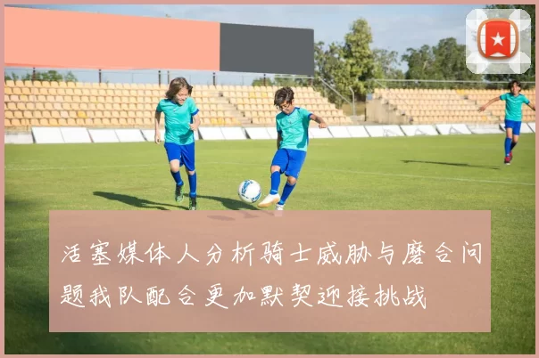 活塞媒体人分析骑士威胁与磨合问题我队配合更加默契迎接挑战