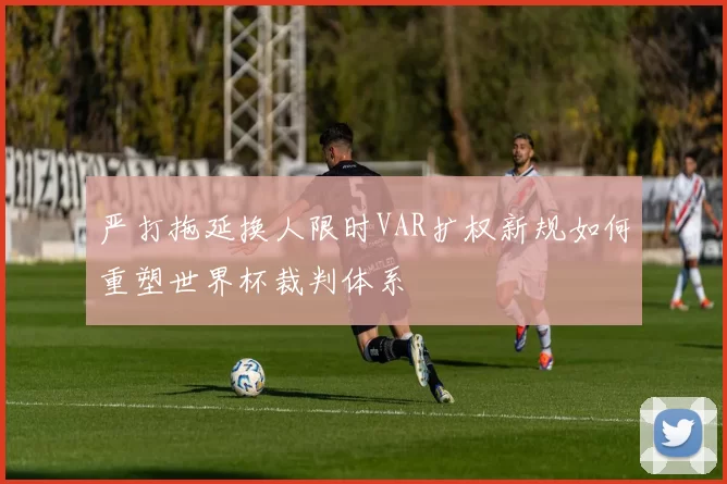 严打拖延换人限时VAR扩权新规如何重塑世界杯裁判体系