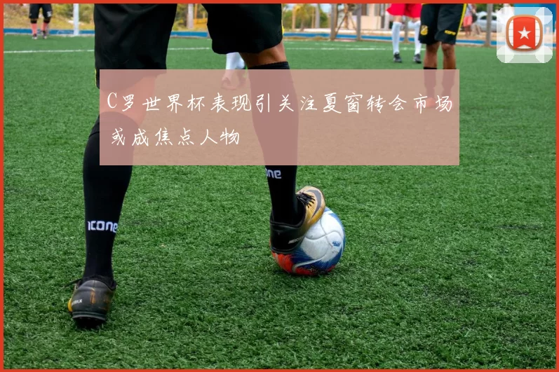 C罗世界杯表现引关注夏窗转会市场或成焦点人物
