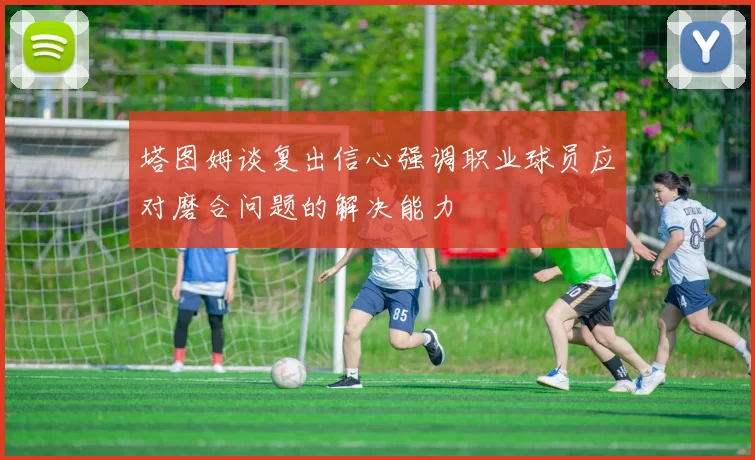 塔图姆谈复出信心强调职业球员应对磨合问题的解决能力