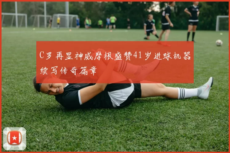 C罗再显神威摩根盛赞41岁进球机器续写传奇篇章