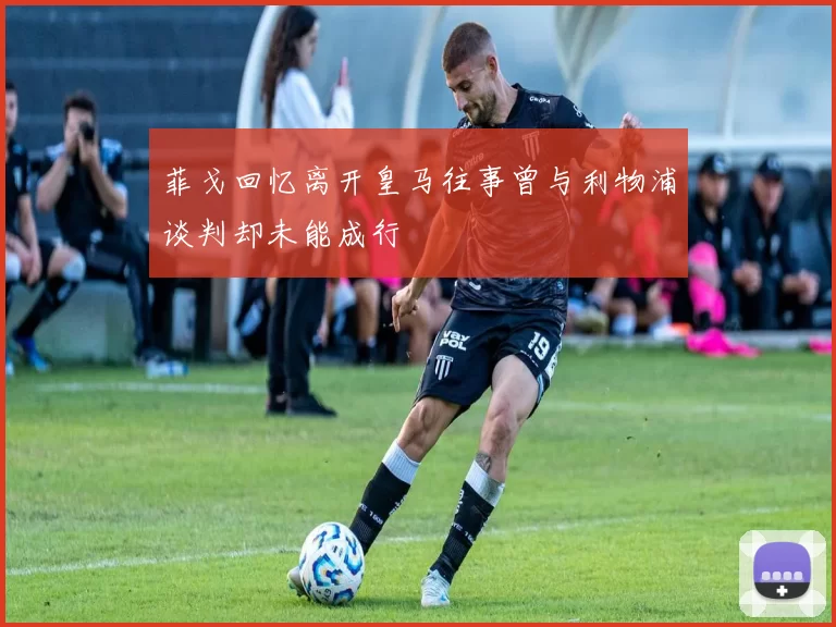 菲戈回忆离开皇马往事曾与利物浦谈判却未能成行