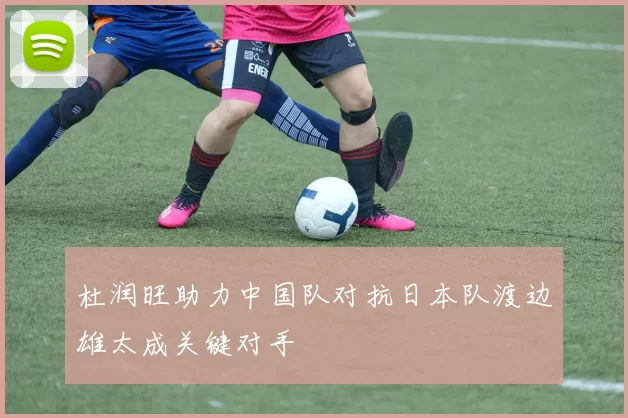 杜润旺助力中国队对抗日本队渡边雄太成关键对手