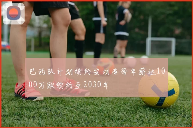巴西队计划续约安切洛蒂年薪达1000万欧续约至2030年