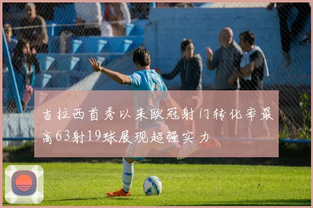 吉拉西首秀以来欧冠射门转化率最高63射19球展现超强实力