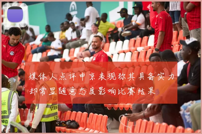 媒体人点评申京表现称其具备实力却常显随意态度影响比赛结果