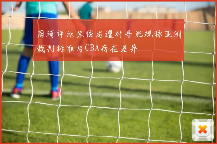 周琦评论朱俊龙遭对手犯规称亚洲裁判标准与CBA存在差异