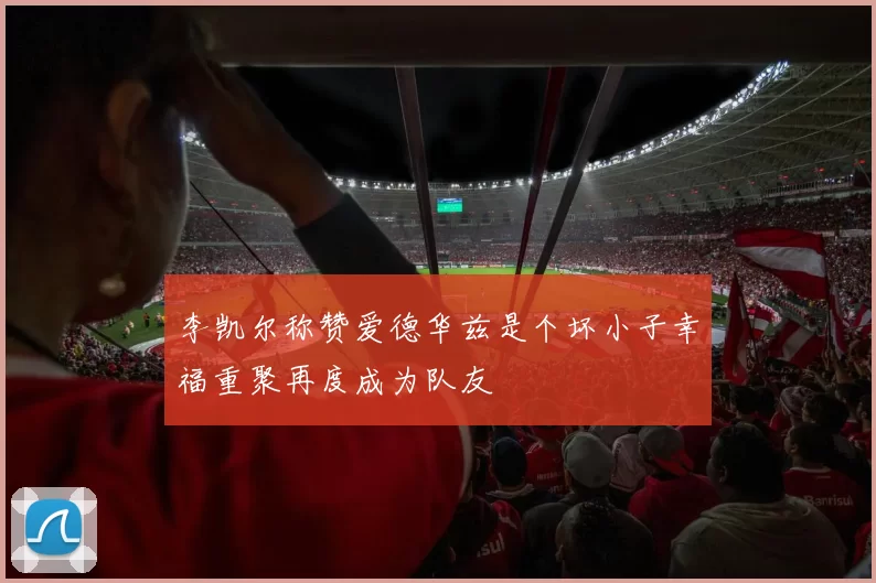 李凯尔称赞爱德华兹是个坏小子幸福重聚再度成为队友