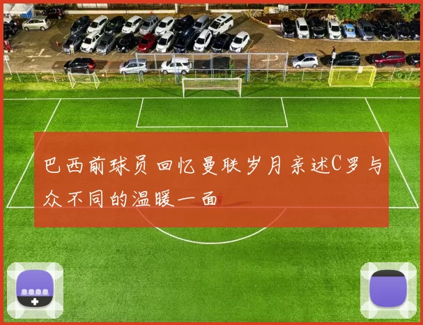 巴西前球员回忆曼联岁月亲述C罗与众不同的温暖一面
