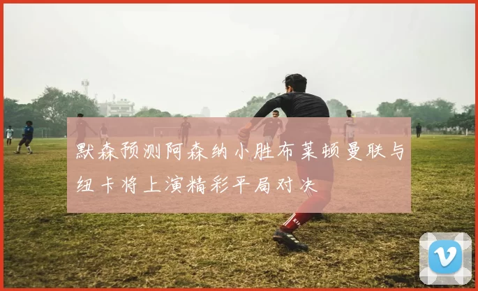 默森预测阿森纳小胜布莱顿曼联与纽卡将上演精彩平局对决