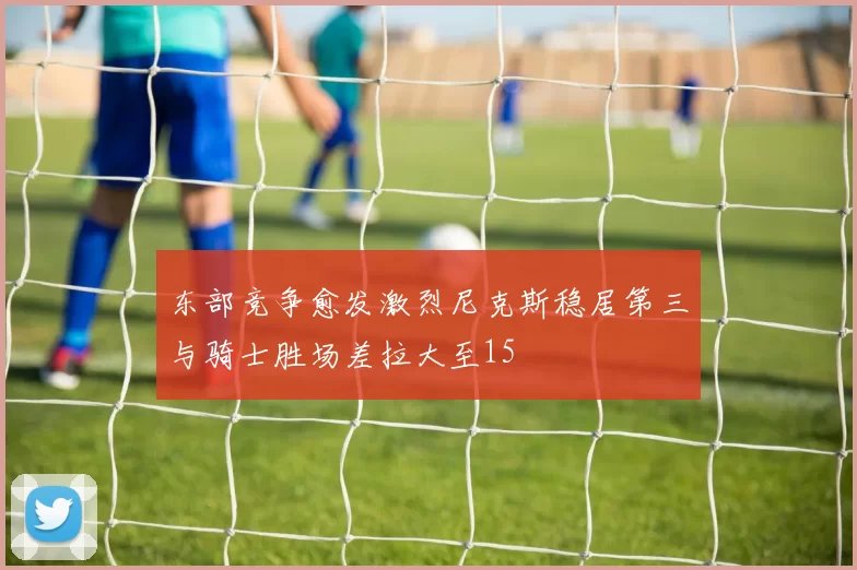 东部竞争愈发激烈尼克斯稳居第三与骑士胜场差拉大至15