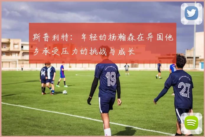 斯普利特：年轻的杨瀚森在异国他乡承受压力的挑战与成长