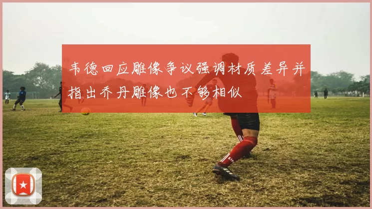 韦德回应雕像争议强调材质差异并指出乔丹雕像也不够相似