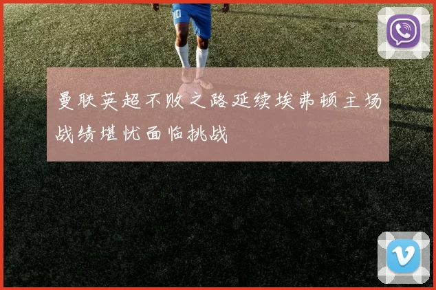 曼联英超不败之路延续埃弗顿主场战绩堪忧面临挑战