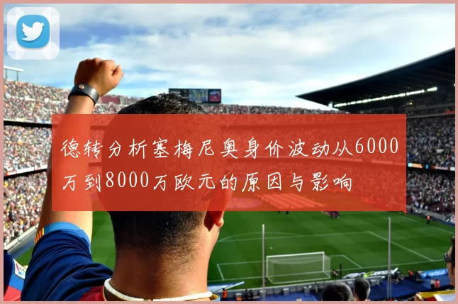 德转分析塞梅尼奥身价波动从6000万到8000万欧元的原因与影响